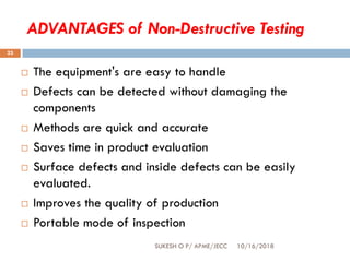 ADVANTAGES of Non-Destructive Testing
 The equipment's are easy to handle
 Defects can be detected without damaging the
components
 Methods are quick and accurate
 Saves time in product evaluation
 Surface defects and inside defects can be easily
evaluated.
 Improves the quality of production
 Portable mode of inspection
10/16/2018SUKESH O P/ APME/JECC
23
 