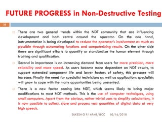 FUTURE PROGRESS in Non-Destructive Testing
10/16/2018SUKESH O P/ APME/JECC
25
 There are two general trends within the NDT community that are influencing
development and both centre around the operator. On the one hand,
instrumentation is being developed to reduce the operator's involvement as much as
possible through automating functions and computerizing results. On the other side
there are significant efforts to quantify or standardize the human element through
training and qualification.
 Second in importance is an increasing demand from users for more precision, more
reliability and more speed. As users become more dependent on NDT results, to
support extended component life and lower factors of safety, this pressure will
increase. Finally the need for specialist technicians as well as applications specialists
will grow to cope with the many opportunities being presented.
 There is a new factor coming into NDT, which seems likely to bring major
modifications to most NDT methods. This is the use of computer techniques, using
small computers. Apart from the obvious, rather trivial uses to simplify calculations, it
is now possible to collect, store and process vast quantities of digital data at very
high speeds.
 