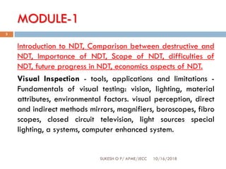 MODULE-1
10/16/2018SUKESH O P/ APME/JECC
3
Introduction to NDT, Comparison between destructive and
NDT, Importance of NDT, Scope of NDT, difficulties of
NDT, future progress in NDT, economics aspects of NDT.
Visual Inspection - tools, applications and limitations -
Fundamentals of visual testing: vision, lighting, material
attributes, environmental factors. visual perception, direct
and indirect methods mirrors, magnifiers, boroscopes, fibro
scopes, closed circuit television, light sources special
lighting, a systems, computer enhanced system.
 