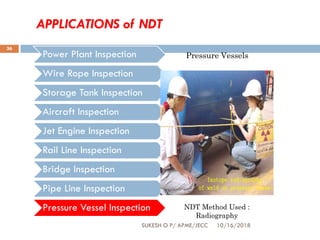 APPLICATIONS of NDT
Power Plant Inspection
Wire Rope Inspection
Storage Tank Inspection
Aircraft Inspection
Jet Engine Inspection
Rail Line Inspection
Bridge Inspection
Pipe Line Inspection
Pressure Vessel Inspection NDT Method Used :
Radiography
Pressure Vessels
SUKESH O P/ APME/JECC 10/16/2018
36
 