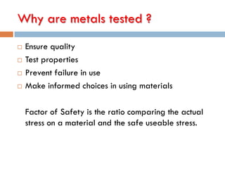Why are metals tested ?
 Ensure quality
 Test properties
 Prevent failure in use
 Make informed choices in using materials
Factor of Safety is the ratio comparing the actual
stress on a material and the safe useable stress.
 