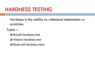 HARDNESS TESTING
Hardness is the ability to withstand indentation or
scratches
Types :-
 Brinell hardness test
 Vickers hardness test
 Rockwell hardness tests
 
