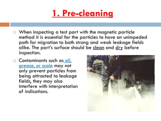 1. Pre-cleaning
 When inspecting a test part with the magnetic particle
method it is essential for the particles to have an unimpeded
path for migration to both strong and weak leakage fields
alike. The part’s surface should be clean and dry before
inspection.
 Contaminants such as oil,
grease, or scale may not
only prevent particles from
being attracted to leakage
fields, they may also
interfere with interpretation
of indications.
 