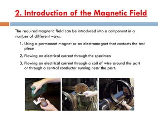 2. Introduction of the Magnetic Field
The required magnetic field can be introduced into a component in a
number of different ways.
1. Using a permanent magnet or an electromagnet that contacts the test
piece
2. Flowing an electrical current through the specimen
3. Flowing an electrical current through a coil of wire around the part
or through a central conductor running near the part.
 