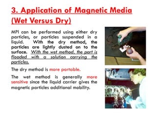 3. Application of Magnetic Media
(Wet Versus Dry)
MPI can be performed using either dry
particles, or particles suspended in a
liquid. With the dry method, the
particles are lightly dusted on to the
surface. With the wet method, the part is
flooded with a solution carrying the
particles.
The dry method is more portable.
The wet method is generally more
sensitive since the liquid carrier gives the
magnetic particles additional mobility.
 