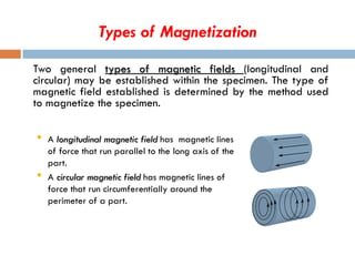 Types of Magnetization
Two general types of magnetic fields (longitudinal and
circular) may be established within the specimen. The type of
magnetic field established is determined by the method used
to magnetize the specimen.
• A longitudinal magnetic field has magnetic lines
of force that run parallel to the long axis of the
part.
• A circular magnetic field has magnetic lines of
force that run circumferentially around the
perimeter of a part.
 