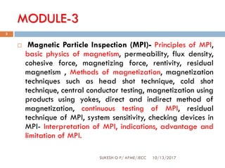 MODULE-3
10/13/2017SUKESH O P/ APME/JECC
3
 Magnetic Particle Inspection (MPI)- Principles of MPI,
basic physics of magnetism, permeability, flux density,
cohesive force, magnetizing force, rentivity, residual
magnetism , Methods of magnetization, magnetization
techniques such as head shot technique, cold shot
technique, central conductor testing, magnetization using
products using yokes, direct and indirect method of
magnetization, continuous testing of MPI, residual
technique of MPI, system sensitivity, checking devices in
MPI- Interpretation of MPI, indications, advantage and
limitation of MPI.
 