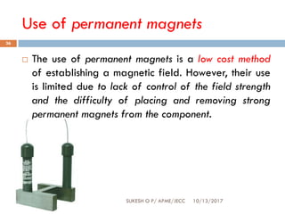 Use of permanent magnets
10/13/2017SUKESH O P/ APME/JECC
36
 The use of permanent magnets is a low cost method
of establishing a magnetic field. However, their use
is limited due to lack of control of the field strength
and the difficulty of placing and removing strong
permanent magnets from the component.
 