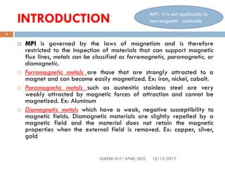 INTRODUCTION
10/13/2017SUKESH O P/ APME/JECC
4
 MPI is governed by the laws of magnetism and is therefore
restricted to the inspection of materials that can support magnetic
flux lines, metals can be classified as ferromagnetic, paramagnetic, or
diamagnetic.
 Ferromagnetic metals are those that are strongly attracted to a
magnet and can become easily magnetized. Ex: iron, nickel, cobalt.
 Paramagnetic metals such as austenitic stainless steel are very
weakly attracted by magnetic forces of attraction and cannot be
magnetized. Ex: Aluminum
 Diamagnetic metals which have a weak, negative susceptibility to
magnetic fields. Diamagnetic materials are slightly repelled by a
magnetic field and the material does not retain the magnetic
properties when the external field is removed. Ex: copper, silver,
gold
MPI- it is not applicable to
non-magnetic materials
 