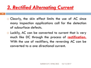 3. Rectified Alternating Current
10/13/2017SUKESH O P/ APME/JECC
44
 Clearly, the skin effect limits the use of AC since
many inspection applications call for the detection
of subsurface defects.
 Luckily, AC can be converted to current that is very
much like DC through the process of rectification.
With the use of rectifiers, the reversing AC can be
converted to a one directional current.
 
