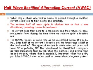 Half Wave Rectified Alternating Current (HWAC)
10/13/2017SUKESH O P/ APME/JECC
46
 When single phase alternating current is passed through a rectifier,
current is allowed to flow in only one direction.
 The reverse half of each cycle is blocked out so that a one
directional, pulsating current is produced.
 The current rises from zero to a maximum and then returns to zero.
No current flows during the time when the reverse cycle is blocked
out.
 The HWAC repeats at same rate as the unrectified current (50 or 60
Hz). Since half of the current is blocked out, the amperage is half of
the unaltered AC. This type of current is often referred to as half
wave DC or pulsating DC. The pulsation of the HWAC helps magnetic
particle indications form by vibrating the particles and giving them
added mobility where that is especially important when using dry
particles. HWAC is most often used to power electromagnetic yokes.
 