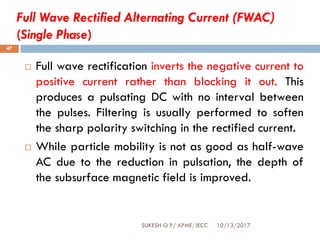 Full Wave Rectified Alternating Current (FWAC)
(Single Phase)
10/13/2017SUKESH O P/ APME/JECC
47
 Full wave rectification inverts the negative current to
positive current rather than blocking it out. This
produces a pulsating DC with no interval between
the pulses. Filtering is usually performed to soften
the sharp polarity switching in the rectified current.
 While particle mobility is not as good as half-wave
AC due to the reduction in pulsation, the depth of
the subsurface magnetic field is improved.
 