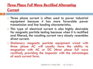 Three Phase Full Wave Rectified Alternating
Current
10/13/2017SUKESH O P/ APME/JECC
48
 Three phase current is often used to power industrial
equipment because it has more favorable power
transmission and line loading characteristics.
 This type of electrical current is also highly desirable
for magnetic particle testing because when it is rectified
and filtered, the resulting current very closely resembles
direct current.
 Stationary magnetic particle equipment wired with
three phase AC will usually have the ability to
magnetize with AC or DC (three phase full wave
rectified), providing the inspector with the advantages
of each current form.
 
