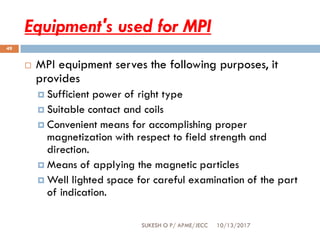 Equipment's used for MPI
10/13/2017SUKESH O P/ APME/JECC
49
 MPI equipment serves the following purposes, it
provides
 Sufficient power of right type
 Suitable contact and coils
 Convenient means for accomplishing proper
magnetization with respect to field strength and
direction.
 Means of applying the magnetic particles
 Well lighted space for careful examination of the part
of indication.
 