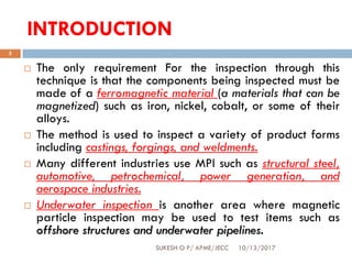 INTRODUCTION
10/13/2017SUKESH O P/ APME/JECC
5
 The only requirement For the inspection through this
technique is that the components being inspected must be
made of a ferromagnetic material (a materials that can be
magnetized) such as iron, nickel, cobalt, or some of their
alloys.
 The method is used to inspect a variety of product forms
including castings, forgings, and weldments.
 Many different industries use MPI such as structural steel,
automotive, petrochemical, power generation, and
aerospace industries.
 Underwater inspection is another area where magnetic
particle inspection may be used to test items such as
offshore structures and underwater pipelines.
 