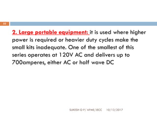 10/13/2017SUKESH O P/ APME/JECC
53
2. Large portable equipment: it is used where higher
power is required or heavier duty cycles make the
small kits inadequate. One of the smallest of this
series operates at 120V AC and delivers up to
700amperes, either AC or half wave DC
 