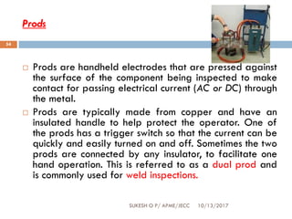 Prods
10/13/2017SUKESH O P/ APME/JECC
54
 Prods are handheld electrodes that are pressed against
the surface of the component being inspected to make
contact for passing electrical current (AC or DC) through
the metal.
 Prods are typically made from copper and have an
insulated handle to help protect the operator. One of
the prods has a trigger switch so that the current can be
quickly and easily turned on and off. Sometimes the two
prods are connected by any insulator, to facilitate one
hand operation. This is referred to as a dual prod and
is commonly used for weld inspections.
 