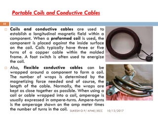 Portable Coils and Conductive Cables
10/13/2017SUKESH O P/ APME/JECC
55
 Coils and conductive cables are used to
establish a longitudinal magnetic field within a
component. When a preformed coil is used, the
component is placed against the inside surface
on the coil. Coils typically have three or five
turns of a copper cable within the molded
frame. A foot switch is often used to energize
the coil.
 Also, flexible conductive cables can be
wrapped around a component to form a coil.
The number of wraps is determined by the
magnetizing force needed and of course, the
length of the cable. Normally, the wraps are
kept as close together as possible. When using a
coil or cable wrapped into a coil, amperage is
usually expressed in ampere-turns. Ampere-turns
is the amperage shown on the amp meter times
the number of turns in the coil.
 