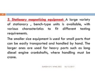 10/13/2017SUKESH O P/ APME/JECC
57
3. Stationary magnetizing equipment: A large variety
of stationary , bench-type units is available, with
various characteristics to fit different testing
requirements.
The smaller size equipment is used for small parts that
can be easily transported and handled by hand. The
larger ones are used for heavy parts such as long
diesel engine crankshafts, where handling must be
crane.
 