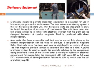 Stationary Equipment
10/13/2017SUKESH O P/ APME/JECC
58
 Stationary magnetic particle inspection equipment is designed for use in
laboratory or production environment. The most common stationary system is
the wet horizontal (bench) unit. Wet horizontal units are designed to allow
for batch inspections of a variety of components. The units have head and
tail stocks (similar to a lathe) with electrical contact that the part can be
clamped between. A circular magnetic field is produced with direct
magnetization.
 Most units also have a movable coil that can be moved into place so the
indirect magnetization can be used to produce a longitudinal magnetic
field. Most coils have five turns and can be obtained in a variety of sizes.
The wet magnetic particle solution is collected and held in a tank. A pump
and hose system is used to apply the particle solution to the components
being inspected. Some of the systems offer a variety of options in electrical
current used for magnetizing the component (AC, half wave DC, or full wave
DC). In some units, a demagnetization feature is built in, which uses the coil
and decaying AC.
 