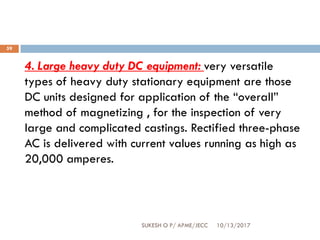 10/13/2017SUKESH O P/ APME/JECC
59
4. Large heavy duty DC equipment: very versatile
types of heavy duty stationary equipment are those
DC units designed for application of the “overall”
method of magnetizing , for the inspection of very
large and complicated castings. Rectified three-phase
AC is delivered with current values running as high as
20,000 amperes.
 