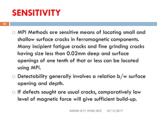 SENSITIVITY
10/13/2017SUKESH O P/ APME/JECC
60
 MPI Methods are sensitive means of locating small and
shallow surface cracks in ferromagnetic components.
Many incipient fatigue cracks and fine grinding cracks
having size less than 0.02mm deep and surface
openings of one tenth of that or less can be located
using MPI.
 Detectability generally involves a relation b/w surface
opening and depth.
 If defects sought are usual cracks, comparatively low
level of magnetic force will give sufficient build-up.
 