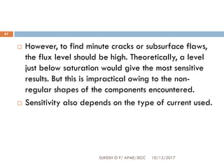 10/13/2017SUKESH O P/ APME/JECC
61
 However, to find minute cracks or subsurface flaws,
the flux level should be high. Theoretically, a level
just below saturation would give the most sensitive
results. But this is impractical owing to the non-
regular shapes of the components encountered.
 Sensitivity also depends on the type of current used.
 