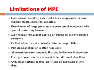 Limitations of MPI
 Non-ferrous materials, such as aluminum, magnesium, or most
stainless steels, cannot be inspected.
 Examination of large parts may require use of equipment with
special power requirements.
 May require removal of coating or plating to achieve desired
sensitivity.
 Limited subsurface discontinuity detection capabilities.
 Post-demagnetization is often necessary.
 Alignment between magnetic flux and indications is important.
 Each part needs to be examined in two different directions.
 Only small sections or small parts can be examined at one
time.
 