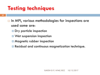 Testing techniques
10/13/2017SUKESH O P/ APME/JECC
65
 In MPI, various methodologies for inspections are
used some are:
 Dry particle inspection
 Wet suspension inspection
 Magnetic rubber inspection
 Residual and continuous magnetization technique.
 