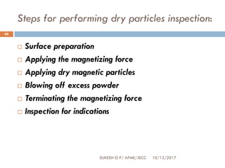 Steps for performing dry particles inspection:
10/13/2017SUKESH O P/ APME/JECC
66
 Surface preparation
 Applying the magnetizing force
 Applying dry magnetic particles
 Blowing off excess powder
 Terminating the magnetizing force
 Inspection for indications
 