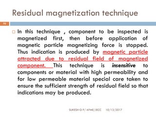 Residual magnetization technique
10/13/2017SUKESH O P/ APME/JECC
70
 In this technique , component to be inspected is
magnetized first, then before application of
magnetic particle magnetizing force is stopped.
Thus indication is produced by magnetic particle
attracted due to residual field of magnetized
component. This technique is insensitive to
components or material with high permeability and
for low permeable material special care taken to
ensure the sufficient strength of residual field so that
indications may be produced.
 