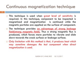 Continuous magnetization technique
10/13/2017SUKESH O P/ APME/JECC
71
 This technique is used when great level of sensitivity is
required. In this technique, component to be inspected is
magnetized and magnetization is continued while the
magnetic particles are applied on the surface of component.
 The technique provides an advantage of strong leakage
field(strong magnetic field). Thus a strong magnetic flux is
produced, which forces more particles to vibrate and slide
down towards the crack surface or leakage surface.
 Only limitation with this method is that, it produces heat which
may sometime damages the test component when direct
magnetization is used.
 