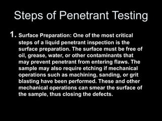 Steps of Penetrant Testing
1. Surface Preparation: One of the most critical
steps of a liquid penetrant inspection is the
surface preparation. The surface must be free of
oil, grease, water, or other contaminants that
may prevent penetrant from entering flaws. The
sample may also require etching if mechanical
operations such as machining, sanding, or grit
blasting have been performed. These and other
mechanical operations can smear the surface of
the sample, thus closing the defects.
 
