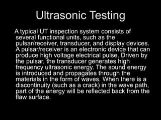 Ultrasonic Testing
A typical UT inspection system consists of
several functional units, such as the
pulsar/receiver, transducer, and display devices.
A pulsar/receiver is an electronic device that can
produce high voltage electrical pulse. Driven by
the pulsar, the transducer generates high
frequency ultrasonic energy. The sound energy
is introduced and propagates through the
materials in the form of waves. When there is a
discontinuity (such as a crack) in the wave path,
part of the energy will be reflected back from the
flaw surface.
 
