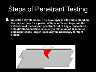 Steps of Penetrant Testing
6. Indication Development: The developer is allowed to stand on
the part surface for a period of time sufficient to permit the
extraction of the trapped penetrant out of any surface flaws.
This development time is usually a minimum of 10 minutes
and significantly longer times may be necessary for tight
cracks.
 