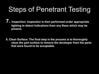 Steps of Penetrant Testing
7. Inspection: Inspection is then performed under appropriate
lighting to detect indications from any flaws which may be
present.
8. Clean Surface: The final step in the process is to thoroughly
clean the part surface to remove the developer from the parts
that were found to be acceptable.
 