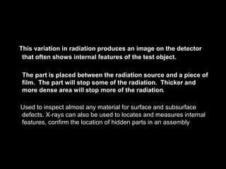 This variation in radiation produces an image on the detector
that often shows internal features of the test object.
The part is placed between the radiation source and a piece of
film. The part will stop some of the radiation. Thicker and
more dense area will stop more of the radiation.
Used to inspect almost any material for surface and subsurface
defects. X-rays can also be used to locates and measures internal
features, confirm the location of hidden parts in an assembly
 