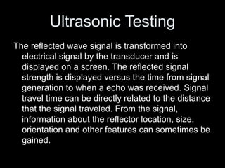 Ultrasonic Testing
The reflected wave signal is transformed into
electrical signal by the transducer and is
displayed on a screen. The reflected signal
strength is displayed versus the time from signal
generation to when a echo was received. Signal
travel time can be directly related to the distance
that the signal traveled. From the signal,
information about the reflector location, size,
orientation and other features can sometimes be
gained.
 