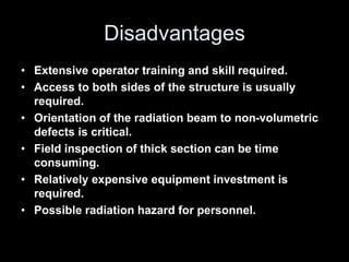 Disadvantages
• Extensive operator training and skill required.
• Access to both sides of the structure is usually
required.
• Orientation of the radiation beam to non-volumetric
defects is critical.
• Field inspection of thick section can be time
consuming.
• Relatively expensive equipment investment is
required.
• Possible radiation hazard for personnel.
 