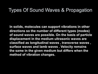 In solids, molecules can support vibrations in other
directions so the number of different types (modes)
of sound waves are possible. On the basis of particle
displacement in the medium ultrasonic waves are
classified as longitudinal waves , transverse waves ,
surface waves and lamb waves . Velocity remains
the same in the given medium but differs when the
method of vibration changes.
Types Of Sound Waves & Propagation
 