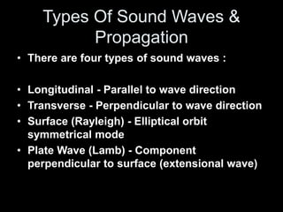 • There are four types of sound waves :
• Longitudinal - Parallel to wave direction
• Transverse - Perpendicular to wave direction
• Surface (Rayleigh) - Elliptical orbit
symmetrical mode
• Plate Wave (Lamb) - Component
perpendicular to surface (extensional wave)
Types Of Sound Waves &
Propagation
 