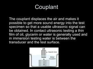 Couplant
The couplant displaces the air and makes it
possible to get more sound energy into the test
specimen so that a usable ultrasonic signal can
be obtained. In contact ultrasonic testing a thin
film of oil, glycerin or water is generally used and
in immersion testing water is between the
transducer and the test surface.
 