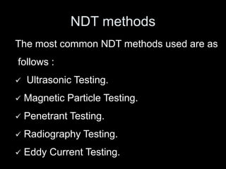 NDT methods
The most common NDT methods used are as
follows :
 Ultrasonic Testing.
 Magnetic Particle Testing.
 Penetrant Testing.
 Radiography Testing.
 Eddy Current Testing.
 