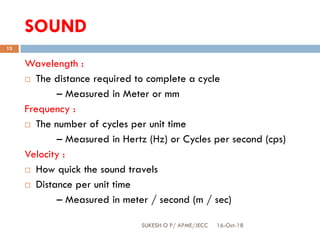 SOUND
16-Oct-18SUKESH O P/ APME/JECC
13
Wavelength :
 The distance required to complete a cycle
– Measured in Meter or mm
Frequency :
 The number of cycles per unit time
– Measured in Hertz (Hz) or Cycles per second (cps)
Velocity :
 How quick the sound travels
 Distance per unit time
– Measured in meter / second (m / sec)
 