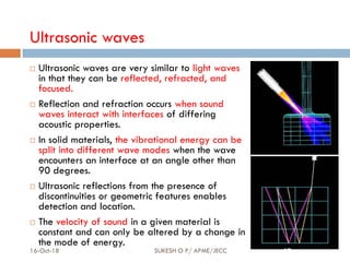 Ultrasonic waves
 Ultrasonic waves are very similar to light waves
in that they can be reflected, refracted, and
focused.
 Reflection and refraction occurs when sound
waves interact with interfaces of differing
acoustic properties.
 In solid materials, the vibrational energy can be
split into different wave modes when the wave
encounters an interface at an angle other than
90 degrees.
 Ultrasonic reflections from the presence of
discontinuities or geometric features enables
detection and location.
 The velocity of sound in a given material is
constant and can only be altered by a change in
the mode of energy.
16-Oct-18 SUKESH O P/ APME/JECC 17
 