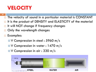 VELOCITY
16-Oct-18SUKESH O P/ APME/JECC
27
 The velocity of sound in a particular material is CONSTANT
 It is the product of DENSITY and ELASTICITY of the material
 It will NOT change if frequency changes
 Only the wavelength changes
 Examples:
 V Compression in steel : 5960 m/s
 V Compression in water : 1470 m/s
 V Compression in air : 330 m/s
 