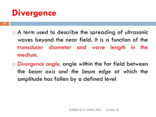 Divergence
16-Oct-18SUKESH O P/ APME/JECC
37
 A term used to describe the spreading of ultrasonic
waves beyond the near field. It is a function of the
transducer diameter and wave length in the
medium.
 Divergence angle, angle within the far field between
the beam axis and the beam edge at which the
amplitude has fallen by a defined level
 