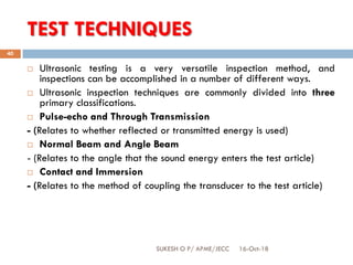TEST TECHNIQUES
16-Oct-18SUKESH O P/ APME/JECC
40
 Ultrasonic testing is a very versatile inspection method, and
inspections can be accomplished in a number of different ways.
 Ultrasonic inspection techniques are commonly divided into three
primary classifications.
 Pulse-echo and Through Transmission
- (Relates to whether reflected or transmitted energy is used)
 Normal Beam and Angle Beam
- (Relates to the angle that the sound energy enters the test article)
 Contact and Immersion
- (Relates to the method of coupling the transducer to the test article)
 