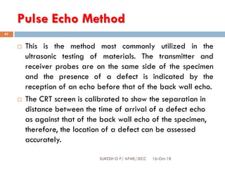 Pulse Echo Method
16-Oct-18SUKESH O P/ APME/JECC
41
 This is the method most commonly utilized in the
ultrasonic testing of materials. The transmitter and
receiver probes are on the same side of the specimen
and the presence of a defect is indicated by the
reception of an echo before that of the back wall echo.
 The CRT screen is calibrated to show the separation in
distance between the time of arrival of a defect echo
as against that of the back wall echo of the specimen,
therefore, the location of a defect can be assessed
accurately.
 