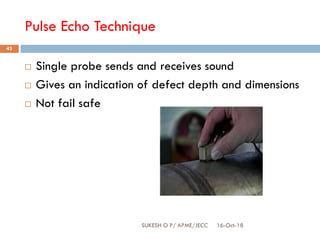 Pulse Echo Technique
16-Oct-18SUKESH O P/ APME/JECC
43
 Single probe sends and receives sound
 Gives an indication of defect depth and dimensions
 Not fail safe
 